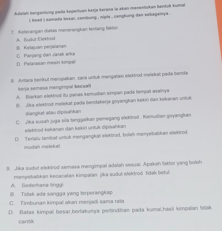 Adalah bergantung pada keperluan kerja kerana ia akan menentukan bentuk kumai
( bead ) samada besar, cembung , nipis , cengkung dan sebagainya .
7. Keterangan diatas menerangkan tentang faktor.
A. Sudut Elektrod
B. Kelajuan perjalanan
C. Panjang dan Jarak arka
D. Pelarasan mesin kimpal
8. Antara berikut merupakan cara untuk mengatasi elektrod melekat pada benda
kerja semasa mengimpal kecuali
A. Biarkan elektrod itu panas kemudian simpan pada tempat asalnya
B. Jika elektrod melekat pada bendakerja goyangkan kekiri dan kekanan untuk
diangkat atau dipisahkan
C. Jika susah juga sila tanggalkan pemegang elektrod . Kemudian goyangkan
elektrod kekanan dan kekiri untuk dipisahkan
D. Terlalu lambat untuk mengangkat elektrod, boleh menyebabkan elektrod
mudah melekat.
9. Jika sudut elektrod semasa mengimpal adalah sesuai. Apakah faktor yang boleh
menyebabkan kecacatan kimpalan jika sudut elektrod tidak betul
A. Sederhana tinggi
B. Tidak ada sangga yang terperangkap
C. Timbunan kimpal akan menjadi sama rata
D. Batas kimpal besar,berlakunya pertindihan pada kumai,hasil kimpalan tidak
cantik