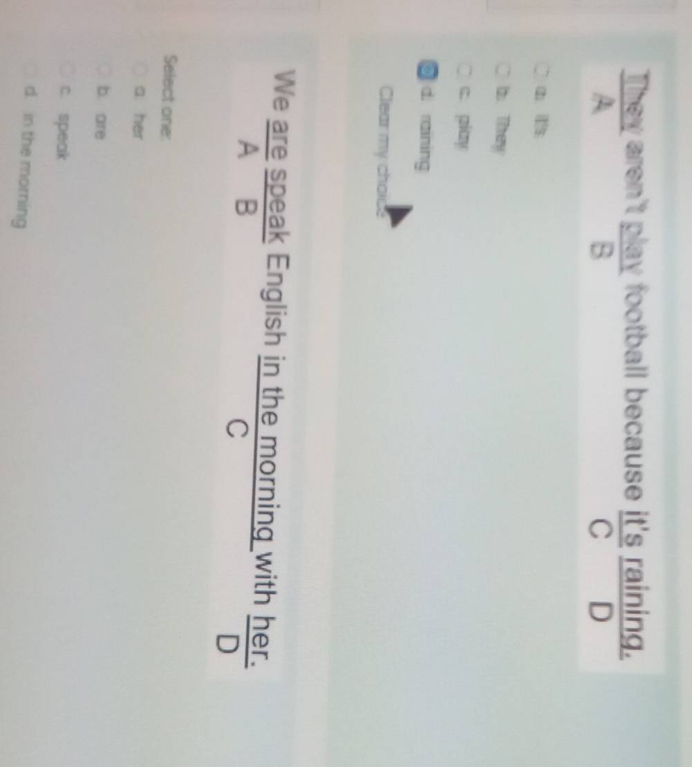 They aren't play football because it's raining.
A
B
C£ D
a l
1. They
c. piay
@ d. raining
Clear my choice
We are speak English in the morning with her.
A B
C
D
Select one:
a her
b. are
c. speak
d. in the morning