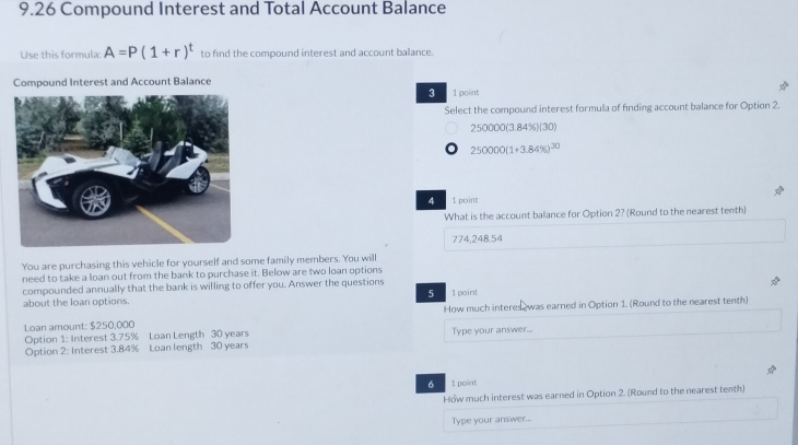 9.26 Compound Interest and Total Account Balance
Use this formula: A=P(1+r)^t to find the compound interest and account balance.
Compound Interest and Account Balance
3 1 point
Select the compound interest formula of finding account balance for Option 2
250000 (3.84%)(30)
250000(1+3.84% )^30
4 1 point
What is the account balance for Option 2? (Round to the nearest tenth)
774,248.54
You are purchasing this vehicle for yourself and some family members. You will
need to take a loan out from the bank to purchase it. Below are two loan options
compounded annually that the bank is willing to offer you. Answer the questions 1 paint
5
about the loan options
Loan amount: $250,000 How much interes was earned in Option 1. (Round to the nearest tenth)
Option 1: Interest 3.75% Loan Length 30 years Type your answer...
Option 2: Interest 3.84% Loan length 30 years
6 1 point
How much interest was earned in Option 2. (Round to the nearest tenth)
Type your answer...