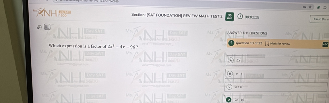 Ms
Section: [SAT FOUNDATION] REVIEW MATH TEST 2 00:01:15 Finish this s
E
Dav SAT Ms. ANSWER THE QUESTIONS
s
? Question 13 of 22 Mark for review
Which expression is a factor of 2x^2-4x-96 7
Ms
Ms. Ms.
A 2x^2
Ms. Dav SAT Ms. L y s Ms B x-6
C x+8
Ms Ms. Day SAT Ms.
Day SAT
2x-16