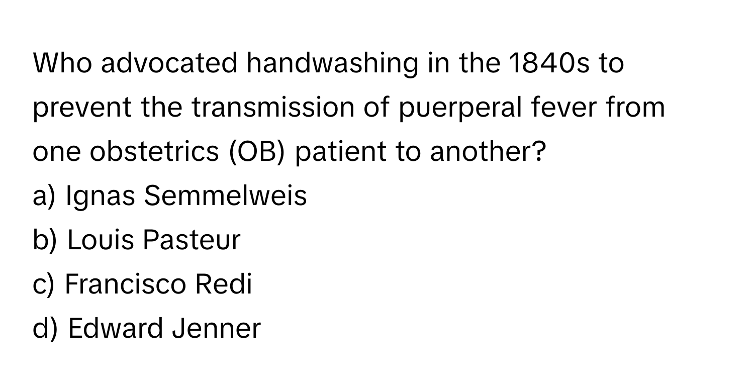 Who advocated handwashing in the 1840s to prevent the transmission of puerperal fever from one obstetrics (OB) patient to another?
a) Ignas Semmelweis
b) Louis Pasteur
c) Francisco Redi
d) Edward Jenner