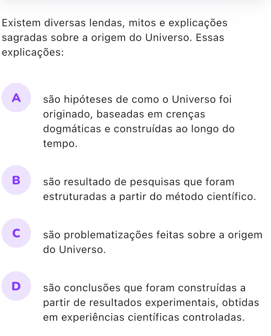 Existem diversas lendas, mitos e explicações
sagradas sobre a origem do Universo. Essas
explicações:
A são hipóteses de como o Universo foi
originado, baseadas em crenças
dogmáticas e construídas ao longo do
tempo.
B são resultado de pesquisas que foram
estruturadas a partir do método científico.
Co são problematizações feitas sobre a origem
do Universo.
D são conclusões que foram construídas a
partir de resultados experimentais, obtidas
em experiências científicas controladas.