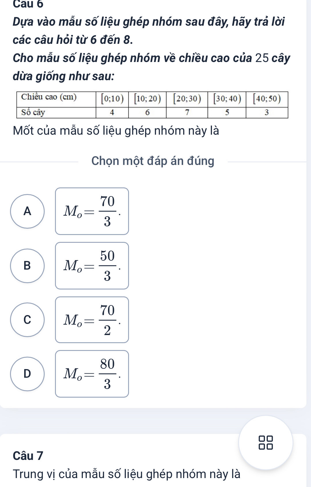 Cau 6
Dựa vào mẫu số liệu ghép nhóm sau đây, hãy trả lời
các câu hỏi từ 6 đến 8.
Cho mẫu số liệu ghép nhóm về chiều cao của 25 cây
dừa giống như sau:
Mốt của mẫu số liệu ghép nhóm này là
Chọn một đáp án đúng
A M_o= 70/3 .
B M_o= 50/3 .
C M_o= 70/2 .
D M_o= 80/3 .
Câu 7
Trung vị của mẫu số liệu ghép nhóm này là