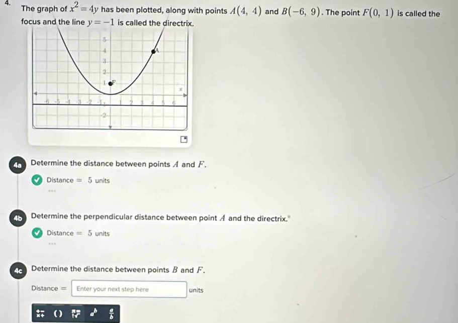 The graph of x^2=4y has been plotted, along with points A(4,4) and B(-6,9). The point F(0,1) is called the 
focus and the line y=-1 is called the directrix. 
4a Determine the distance between points A and F. 
Distance =5 units 
4b Determine the perpendicular distance between point A and the directrix. 
Distance =5 units 
, 
4c Determine the distance between points B and F. 
Distance = Enter your next step here units