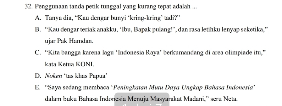 Penggunaan tanda petik tunggal yang kurang tepat adalah ...
A. Tanya dia, “Kau dengar bunyi ‘kring-kring’ tadi?”
B. “Kau dengar teriak anakku, ‘Ibu, Bapak pulang!’, dan rasa letihku lenyap seketika,”
ujar Pak Hamdan.
C. “Kita bangga karena lagu ‘Indonesia Raya’ berkumandang di area olimpiade itu,”
kata Ketua KONI.
D. Noken ‘tas khas Papua’
E. “Saya sedang membaca ‘Peningkatan Mutu Daya Ungkap Bahasa Indonesia’
dalam buku Bahasa Indonesia Menuju Masyarakat Madani,” seru Neta.