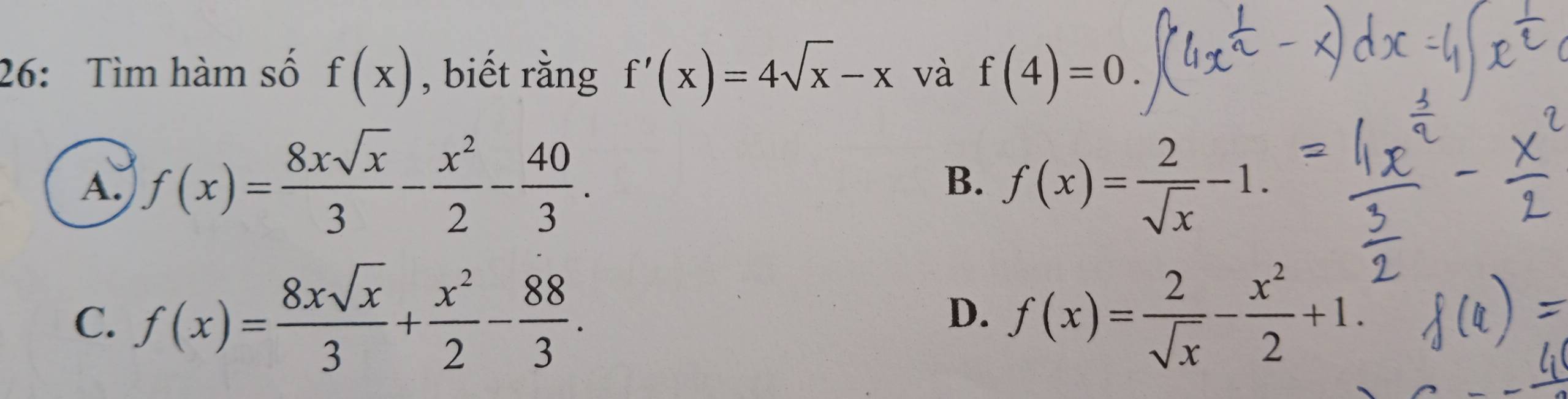 26: Tìm hàm số f(x) , biết rằng f'(x)=4sqrt(x)-x và f(4)=0.
A. f(x)= 8xsqrt(x)/3 - x^2/2 - 40/3 . f(x)= 2/sqrt(x) -1. 
B.
C. f(x)= 8xsqrt(x)/3 + x^2/2 - 88/3 . f(x)= 2/sqrt(x) - x^2/2 +1. 
D.