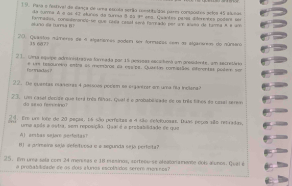 a questão antenor 
19. Para o festival de dança de uma escola serão constituídos pares compostos pelos 45 alunos 
da turma A e os 42 alunos da turma B do 9° ano. Quantos pares diferentes podem ser 
formados, considerando-se que cada casal será formado por um aluno da turma A e um 
aluno da turma B? 
20. Quantos números de 4 algarismos podem ser formados com os algarismos do número
35 687? 
21. Uma equipe administrativa formada por 15 pessoas escolherá um presidente, um secretário 
e um tesoureiro entre os membros da equipe. Quantas comissões diferentes podem ser 
formadas? 
22. De quantas maneiras 4 pessoas podem se organizar em uma fila indiana? 
23. Um casal decide que terá três filhos. Qual é a probabilidade de os três filhos do casal serem 
do sexo feminino? 
;DW4) 24. Em um lote de 20 peças, 16 são perfeitas e 4 são defeituosas. Duas peças são retiradas, 
uma após a outra, sem reposição. Qual é a probabilidade de que 
A) ambas sejam perfeitas? 
B) a primeira seja defeituosa e a segunda seja perfeita? 
25. Em uma sala com 24 meninas e 18 meninos, sorteou-se aleatoriamente dois alunos. Qual é 
a probabilidade de os dois alunos escolhidos serem meninos?