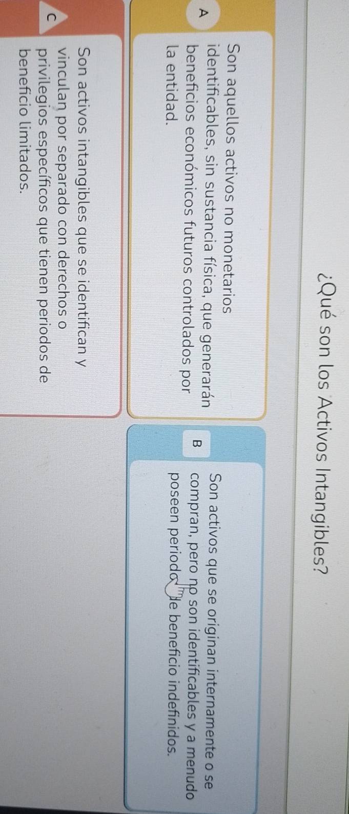 ¿Qué son los Activos Intangibles?
Son aquellos activos no monetarios
Son activos que se originan internamente o se
A identificables, sin sustancia física, que generarán B compran, pero no son identificables y a menudo
beneficios económicos futuros controlados por
la entidad. poseen periodo He beneficio indefinidos.
Son activos intangibles que se identifican y
vinculan por separado con derechos o
C privilegios específicos que tienen periodos de
beneficio limitados.