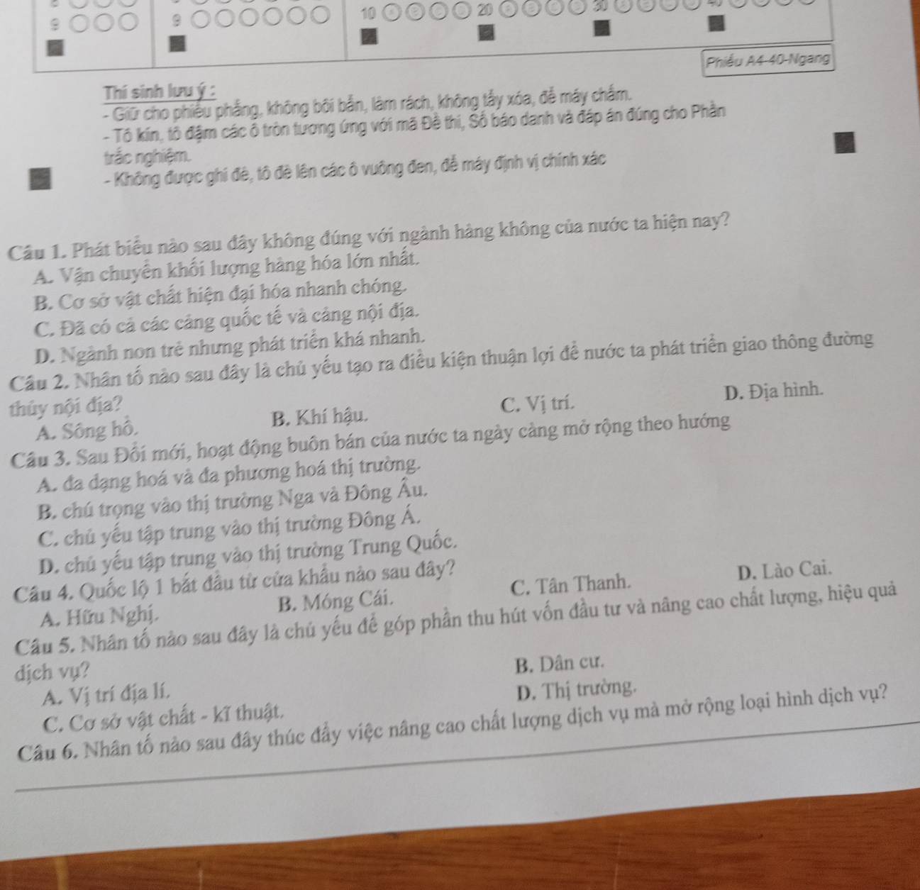 10
20
5
Phiều A4-40-Ngang
Thií sinh lưuý :
- Giữ cho phiếu phẳng, không bôi bắn, làm rách, không tấy xóa, để máy chẩm.
- Tô kín, tô đậm các ổ tròn tương ứng với mã Đề thi, Số báo danh và đáp án đúng cho Phần
trắc nghiệm.
- Không được ghi đè, tô đè lên các ô vuông đen, để máy định vị chính xác
Câu 1. Phát biểu nào sau đây không đúng với ngành hàng không của nước ta hiện nay?
A. Vận chuyên khối lượng hàng hóa lớn nhất.
B. Cơ sở vật chất hiện đại hóa nhanh chóng.
C. Đã có cả các cảng quốc tế và cảng nội địa.
D. Ngành non trẻ nhưng phát triển khá nhanh.
Cầu 2, Nhân tố nào sau đây là chủ yếu tạo ra điều kiện thuận lợi để nước ta phát triển giao thông đường
thủy nội địa? C. Vị trí.
D. Địa hình.
A. Sông hô. B. Khí hậu.
Câu 3. Sau Đối mới, hoạt động buôn bán của nước ta ngày càng mở rộng theo hướng
A. đa dạng hoá và đa phương hoá thị trường.
B. chú trọng vào thị trường Nga và Đông Âu.
C. chủ yếu tập trung vào thị trường Đông Á.
D. chủ yếu tập trung vào thị trường Trung Quốc.
Câu 4. Quốc lộ 1 bắt đầu từ cửa khẩu nào sau đây?
A. Hữu Nghị. B. Móng Cái. C. Tân Thanh. D. Lào Cai.
Cầu 5. Nhân tố nào sau đây là chú yếu đế góp phần thu hút vốn đầu tư và nâng cao chất lượng, hiệu quả
dịch vụ?
B. Dân cư.
A. Vị trí địa lí.
C. Cơ sở vật chất - kĩ thuật. D. Thị trường.
Câu 6. Nhân tố nào sau đây thúc đẩy việc nâng cao chất lượng dịch vụ mà mở rộng loại hình dịch vụ?