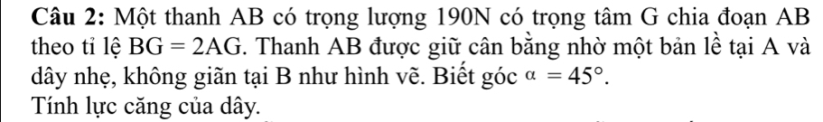 Một thanh AB có trọng lượng 190N có trọng tâm G chia đoạn AB
theo tỉ lệ BG=2AG *. Thanh AB được giữ cân bằng nhờ một bản lề tại A và 
dây nhẹ, không giãn tại B như hình vẽ. Biết góc alpha =45°. 
Tính lực căng của dây.