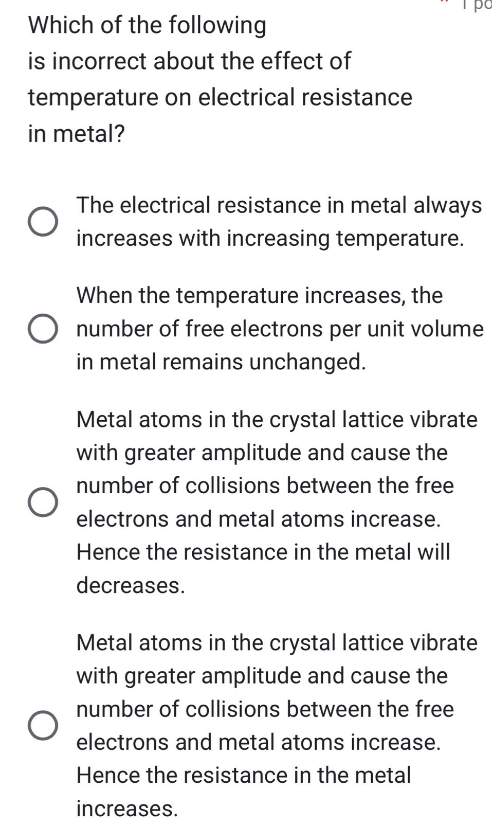 Tpo
Which of the following
is incorrect about the effect of
temperature on electrical resistance
in metal?
The electrical resistance in metal always
increases with increasing temperature.
When the temperature increases, the
number of free electrons per unit volume
in metal remains unchanged.
Metal atoms in the crystal lattice vibrate
with greater amplitude and cause the
number of collisions between the free
electrons and metal atoms increase.
Hence the resistance in the metal will
decreases.
Metal atoms in the crystal lattice vibrate
with greater amplitude and cause the
number of collisions between the free
electrons and metal atoms increase.
Hence the resistance in the metal
increases.