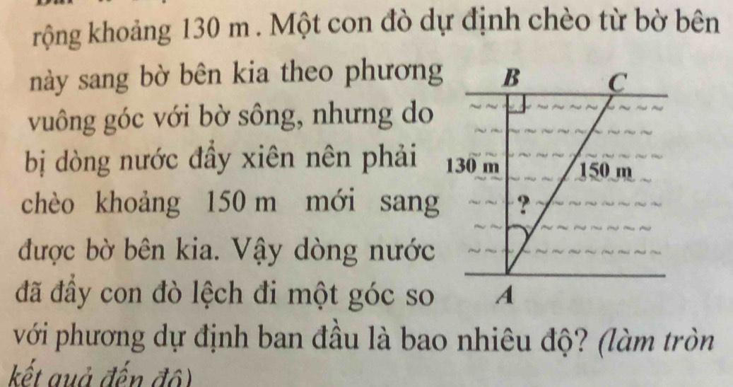 rộng khoảng 130 m. Một con đò dự định chèo từ bờ bên 
này sang bờ bên kia theo phương B C 
vuông góc với bờ sông, nhưng do 
bị dòng nước đầy xiên nên phải 130 m 150 m
chèo khoảng 150 m mới sang ? 
được bờ bên kia. Vậy dòng nước 
đã đầy con đò lệch đi một góc so A 
với phương dự định ban đầu là bao nhiêu độ? (làm tròn 
kết guả đến độ)