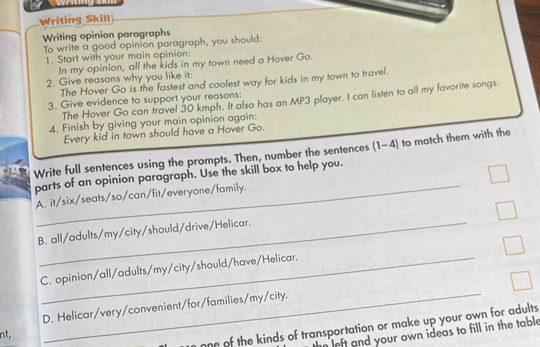 Writing Skill
Writing opinion paragraphs
To write a good opinion paragraph, you should:
1. Start with your main opinion:
In my opinion, all the kids in my town need a Hover Go.
2. Give reasons why you like it:
The Hover Go is the fastest and coolest way for kids in my town to travel.
The Hover Go can travel 30 kmph. It also has an MP3 player. I can listen to all my favorite songs.
3. Give evidence to support your reasons:
4. Finish by giving your main opinion again:
Every kid in town should have a Hover Go.
Write full sentences using the prompts. Then, number the sentences (1-4) to match them with the
_
parts of an opinion paragraph. Use the skill box to help you.
A. it/six/seats/so/can/fit/everyone/family.
B. all/adults/my/city/should/drive/Helicar.
C. opinion/all/adults/my/city/should/have/Helicar.
D. Helicar/very/convenient/for/families/my/city.
n one of the kinds of transportation or make up your own for adults
left and your own ideas to fill in the table
nt,