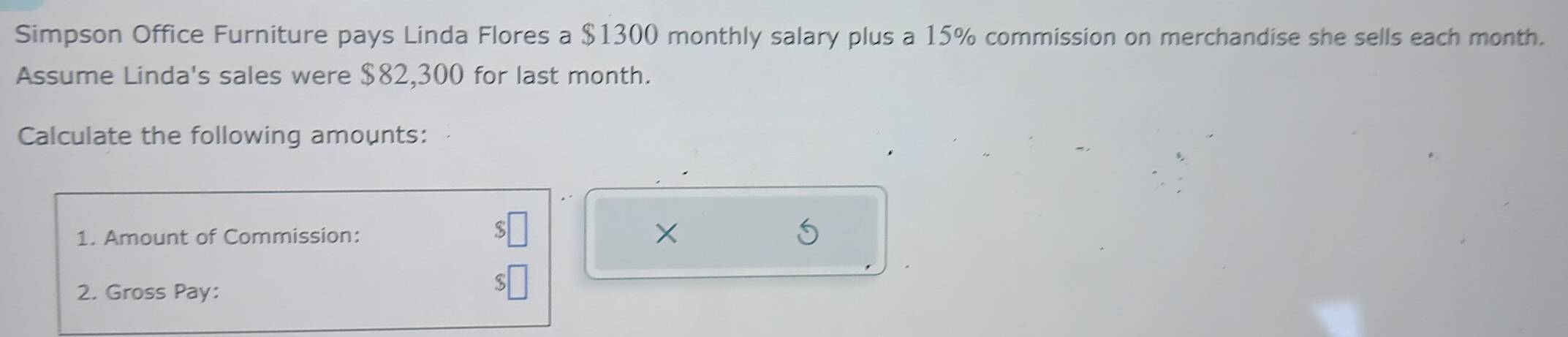 Simpson Office Furniture pays Linda Flores a $1300 monthly salary plus a 15% commission on merchandise she sells each month. 
Assume Linda's sales were $82,300 for last month. 
Calculate the following amounts: 
1. Amount of Commission: X
2. Gross Pay: