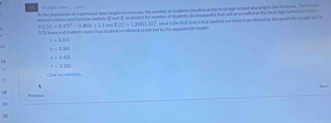 Maliiple Choice I puind
As the population of a particular town begins to increase, the number of students enrulled at the local high school also begins the increase. The school
district creates two function models. Q and E, to predict the number of students (in thousands) that will be enrolled at the local high school in I years
a π Q(t)=0.37t^2-0.365t+1.1 and E(t)=1.216(1.31)^t , what is the first time f that student enrollment predicted by the quadratic model will be
0.D5 thousand students more than student enrollment predicted by the exponential model
t=2.315
11
t=2.361
t=2.425
16
t=2.293
Clear my selection
17
Neast
18 Previous
19
20