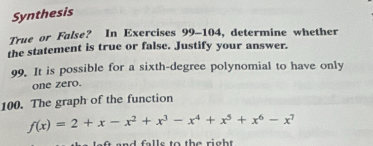 Synthesis 
True or False? In Exercises 99-104, determine whether 
the statement is true or false. Justify your answer. 
99. It is possible for a sixth-degree polynomial to have only 
one zero. 
100. The graph of the function
f(x)=2+x-x^2+x^3-x^4+x^5+x^6-x^7
and falls to the right .