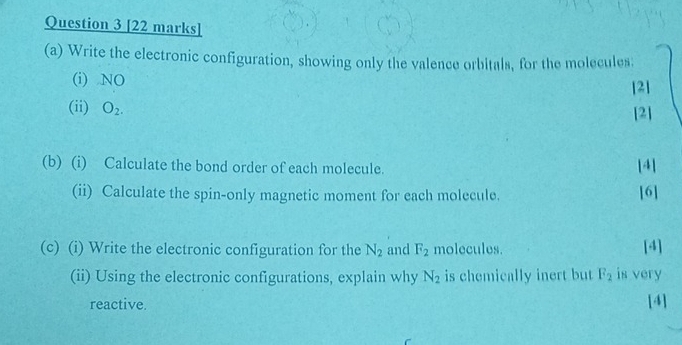 Write the electronic configuration, showing only the valence orbitals, for the molecules: 
(i) NO [2] 
(ii) O_2. [2] 
(b) (i) Calculate the bond order of each molecule. [4] 
(ii) Calculate the spin-only magnetic moment for each molecule. [6] 
(c) (i) Write the electronic configuration for the N_2 and F_2 molecules. [4] 
(ii) Using the electronic configurations, explain why N_2 is chemically inert but F_2 is very 
reactive. [4]