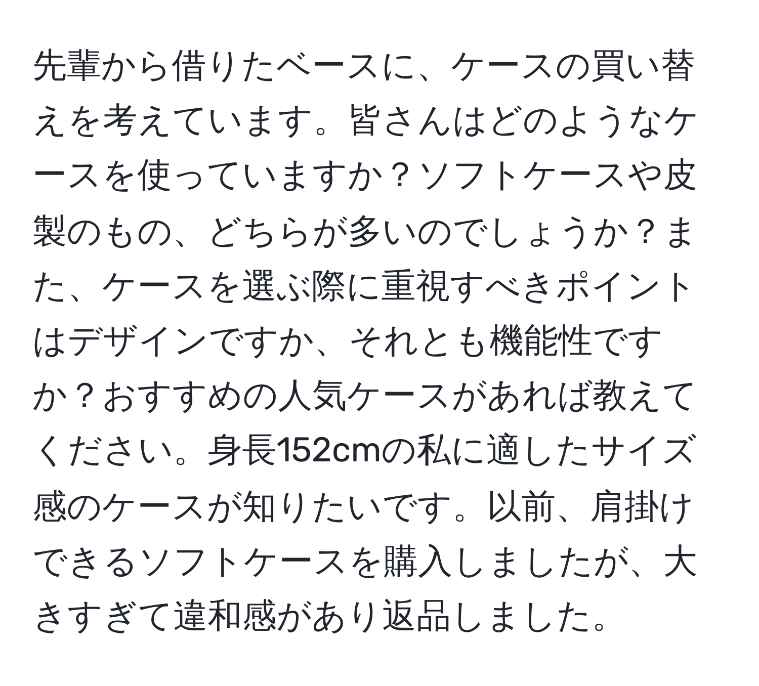 先輩から借りたベースに、ケースの買い替えを考えています。皆さんはどのようなケースを使っていますか？ソフトケースや皮製のもの、どちらが多いのでしょうか？また、ケースを選ぶ際に重視すべきポイントはデザインですか、それとも機能性ですか？おすすめの人気ケースがあれば教えてください。身長152cmの私に適したサイズ感のケースが知りたいです。以前、肩掛けできるソフトケースを購入しましたが、大きすぎて違和感があり返品しました。