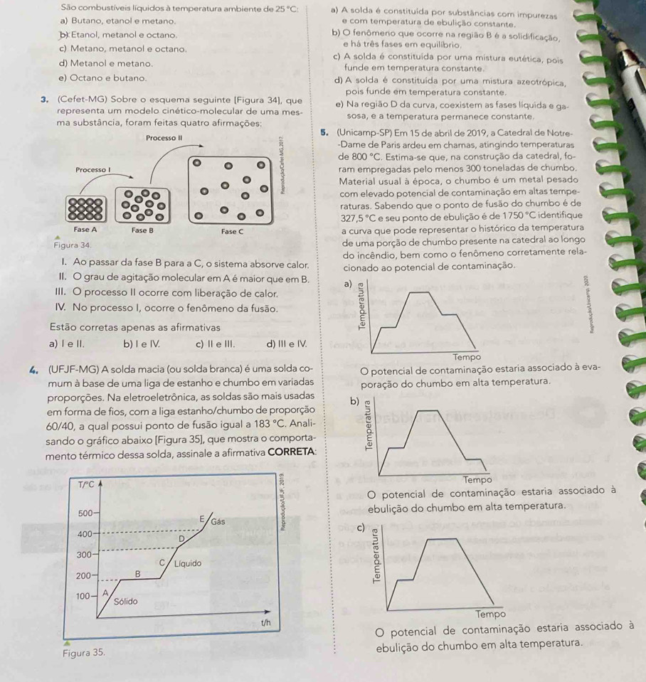 São combustíveis líquidos à temperatura ambiente de 25°C: a) A solda é constituída por substâncias com impurezas
e com temperatura de ebulição constante.
a) Butano, etanol e metano. b) O fenômeno que ocorre na região B é a solidificação,
b Etanol, metanol e octano.
e há três fases em equilíbrio.
c) Metano, metanol e octano. c) A solda é constituída por uma mistura eutética, pois
d) Metanol e metano. funde em temperatura constante.
e) Octano e butano. d) A solda é constituída por uma mistura azeotrópica,
pois funde em temperatura constante
3. (Cefet-MG) Sobre o esquema seguinte [Figura 34], que e) Na região D da curva, coexistem as fases líquida e ga-
representa um modelo cinético-molecular de uma mes- sosa, e a temperatura permanece constante.
ma substância, foram feitas quatro afirmações:
5 (Unicamp-SP) Em 15 de abril de 2019, a Catedral de Notre-
-Dame de Paris ardeu em chamas, atingindo temperaturas
de 800°C. Estima-se que, na construção da catedral, fo-
ram empregadas pelo menos 300 toneladas de chumbo.
Material usual à época, o chumbo é um metal pesado
com elevado potencial de contaminação em altas tempe-
raturas. Sabendo que o ponto de fusão do chumbo é de
327,5°C e seu ponto de ebulição é de 1750°C identifique
a curva que pode representar o histórico da temperatura
Figura 34
de uma porção de chumbo presente na catedral ao longo
I. Ao passar da fase B para a C, o sistema absorve calor. do incêndio, bem como o fenômeno corretamente rela-
II. O grau de agitação molecular em A é maior que em B. a) cionado ao potencial de contaminação.
III. O processo II ocorre com liberação de calor.
IV. No processo I, ocorre o fenômeno da fusão.
Estão corretas apenas as afirmativas
①
a) I e II. b) I e IV. c)ⅡeⅢ. d) ⅢeIV.
Tempo
4 (UFJF-MG) A solda macia (ou solda branca) é uma solda co- O potencial de contaminação estaria associado à eva-
mum à base de uma liga de estanho e chumbo em variadas poração do chumbo em alta temperatura.
proporções. Na eletroeletrônica, as soldas são mais usadas b)
em forma de fios, com a liga estanho/chumbo de proporção
60/40, a qual possui ponto de fusão igual a 183°C :. Anali-
sando o gráfico abaixo [Figura 35], que mostra o comporta-
mento térmico dessa solda, assinale a afirmativa CORRETA:
T/°C Tempo
O potencial de contaminação estaria associado à
ebulição do chumbo em alta temperatura.
500 E Gás
400
D
300
C Líquido
100 A 
200 B
Sólido
t/h
O potencial de contaminação estaria associado à
Figura 35. ebulição do chumbo em alta temperatura.
