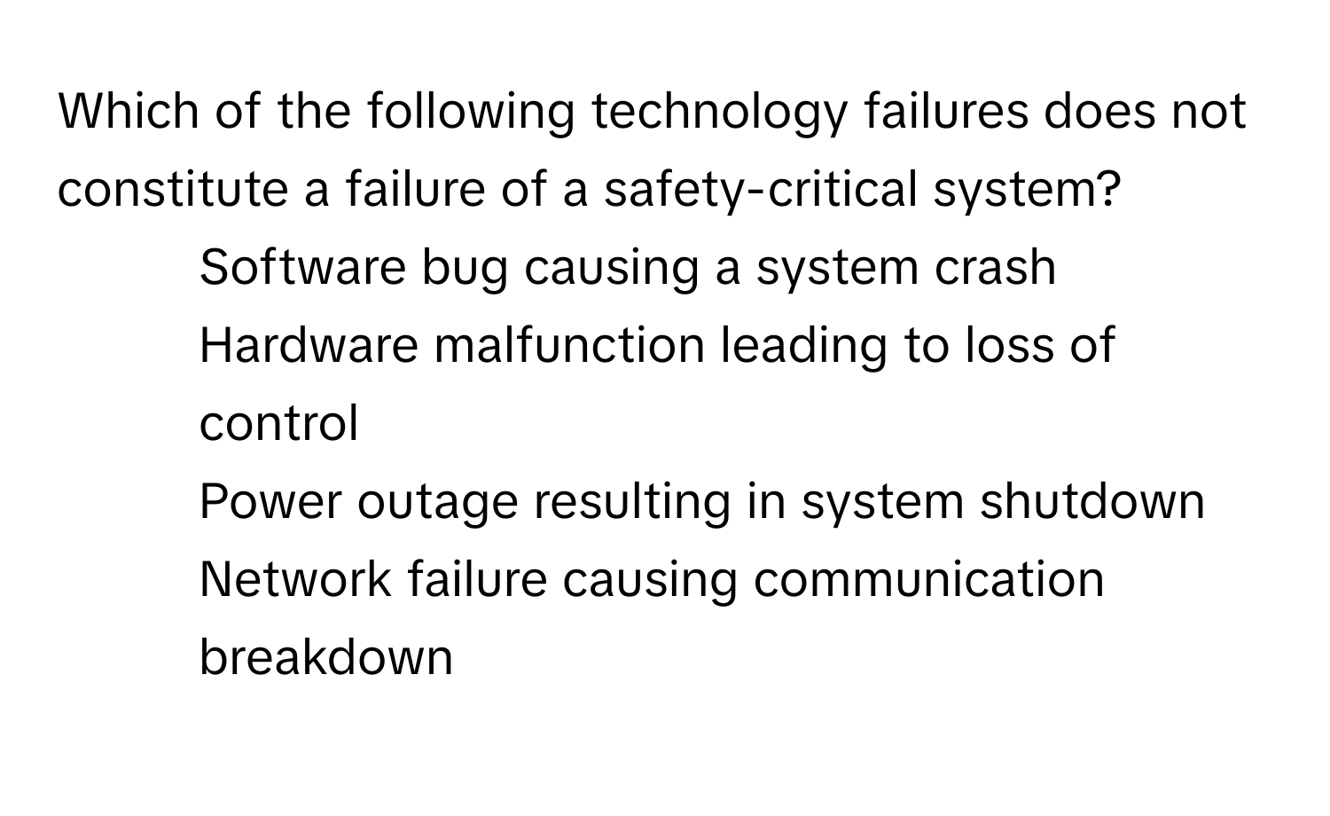 Which of the following technology failures does not constitute a failure of a safety-critical system?

1) Software bug causing a system crash
2) Hardware malfunction leading to loss of control
3) Power outage resulting in system shutdown
4) Network failure causing communication breakdown