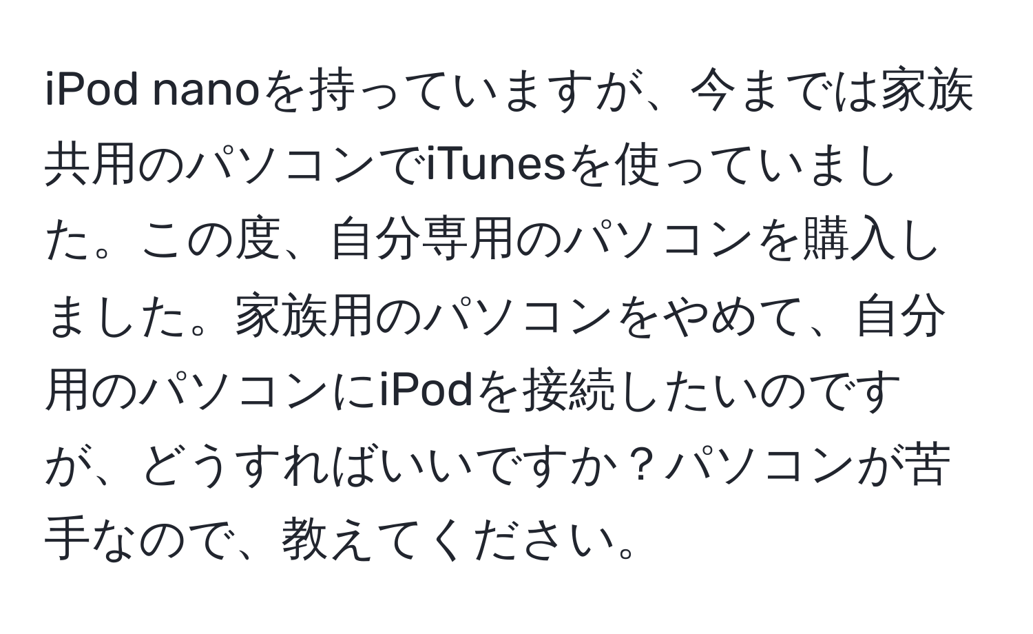 iPod nanoを持っていますが、今までは家族共用のパソコンでiTunesを使っていました。この度、自分専用のパソコンを購入しました。家族用のパソコンをやめて、自分用のパソコンにiPodを接続したいのですが、どうすればいいですか？パソコンが苦手なので、教えてください。