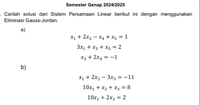 Semester Genap 2024/2025 
Carilah solusi dari Sistem Persamaan Linear berikut ini dengan menggunakan 
Eliminasi Gauss-Jordan. 
a)
x_1+2x_2-x_4+x_5=1
3x_1+x_3+x_5=2
x_3+2x_4=-1
b)
x_1+2x_2-3x_3=-11
10x_1+x_2+x_3=8
10x_1+2x_3=2