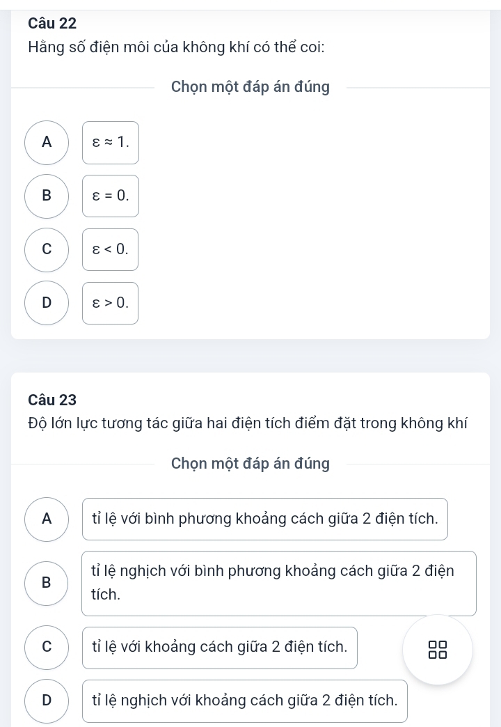 Hằng số điện môi của không khí có thể coi:
Chọn một đáp án đúng
A varepsilon approx 1.
B varepsilon =0.
C varepsilon <0</tex>.
D varepsilon >0. 
Câu 23
Độ lớn lực tương tác giữa hai điện tích điểm đặt trong không khí
Chọn một đáp án đúng
A tỉ lệ với bình phương khoảng cách giữa 2 điện tích.
B tỉ lệ nghịch với bình phương khoảng cách giữa 2 điện
tích.
C tỉ lệ với khoảng cách giữa 2 điện tích.
D tỉ lệ nghịch với khoảng cách giữa 2 điện tích.