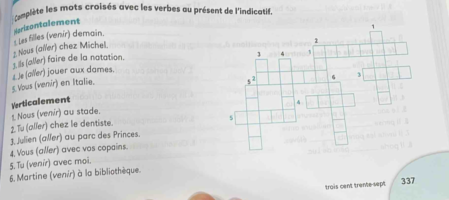 Complète les mots croisés avec les verbes au présent de l'indicatif.
Horizontalement
1. Les filles (venir) demain.
2. Nous (aller) chez Michel.
3, lls (al/er) faire de la natation.
4. Je (aller) jouer aux dames.
5. Vous (venir) en Italie.
Verticalement
1. Nous (venir) au stade.
2. Tu (al/er) chez le dentiste.
3. Julien (aller) au parc des Princes.
4. Vous (aller) avec vos copains.
5. Tu (venir) avec moi.
6. Martine (venir) à la bibliothèque.
trois cent trente-sept 337