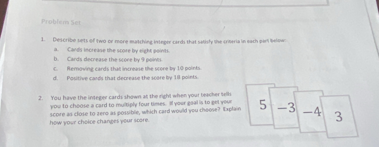 Problem Set 
1. Describe sets of two or more matching integer cards that satisfy the criteria in each part below: 
a. Cards increase the score by eight points. 
b. Cards decrease the score by 9 points. 
c. Removing cards that increase the score by 10 points. 
d. Positive cards that decrease the score by 18 points. 
2. You have the integer cards shown at the right when your teacher tells 
you to choose a card to multiply four times. If your goal is to get your 
score as close to zero as possible, which card would you choose? Explain 5 -3 -4 
how your choice changes your score. 3