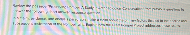 Review the passage "Preserving Pompei: A Study in Archaeological Conservation" from previous questions to 
answer the following short answer response question. 
In a claim, evidence, and analysis paragraph, make a claim about the primary factors that led to the decline and 
subsequent restoration of the Pompei ruins. Explain how the Great Pompei Project addresses these issues.