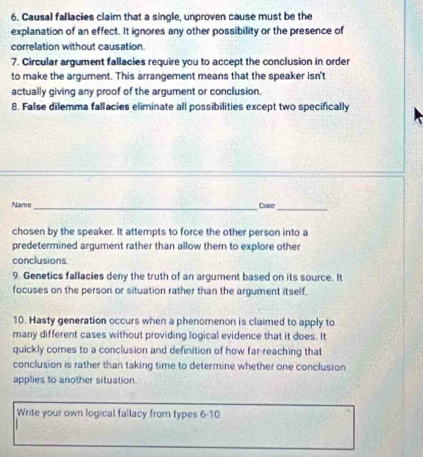 Causal fallacies claim that a single, unproven cause must be the 
explanation of an effect. It ignores any other possibility or the presence of 
correlation without causation. 
7. Circular argument fallacies require you to accept the conclusion in order 
to make the argument. This arrangement means that the speaker isn't 
actually giving any proof of the argument or conclusion. 
8. False dilemma fallacies eliminate all possibilities except two specifically 
Name _Dare_ 
chosen by the speaker. It attempts to force the other person into a 
predetermined argument rather than allow them to explore other 
conclusions. 
9. Genetics fallacies deny the truth of an argument based on its source. It 
focuses on the person or situation rather than the argument itself. 
10. Hasty generation occurs when a phenomenon is claimed to apply to 
many different cases without providing logical evidence that it does. It 
quickly comes to a conclusion and definition of how far-reaching that 
conclusion is rather than taking time to determine whether one conclusion 
applies to another situation. 
Write your own logical fallacy from types 6-10