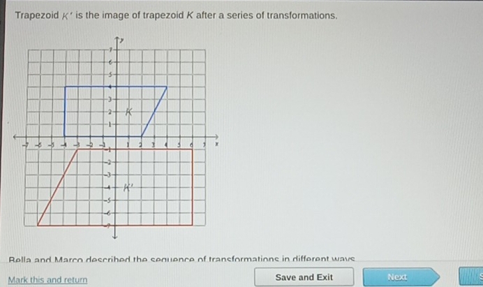 Trapezoid K' is the image of trapezoid K after a series of transformations.
Rella and Marco described the sequence of transformations in different wavs
Mark this and return Save and Exit Next