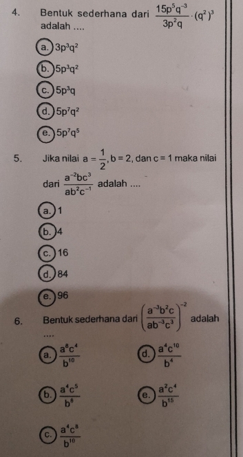 Bentuk sederhana dari  (15p^5q^(-3))/3p^2q · (q^2)^3
adalah ....
a. 3p^3q^2
b. 5p^3q^2
C. 5p^3q
d. 5p^7q^2
e. 5p^7q^5
5. . Jika nilai a= 1/2 , b=2 , dan c=1 maka nilai
dari  (a^(-2)bc^3)/ab^2c^(-1)  adalah ....
a.) 1
b. ) 4
c. ) 16
d.) 84
e.) 96
6. Bentuk sederhana dari ( (a^(-3)b^2c)/ab^(-3)c^3 )^-2 adalah
…
a.  a^8c^4/b^(10)  d.  a^4c^(10)/b^4 
b.  a^4c^5/b^8  e.  a^2c^4/b^(15) 
C.  a^4c^8/b^(10) 