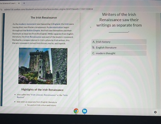 he Science of Léar 8
# admin130.acellus.com/StudentFunctions/nterface/acelius_engine.htm/?ClassID=1153110383w
Writers of the Irish
The Irish Renaissance Renaissance saw their
As the modern movement was happening in England, the Irish were
having their own literary renaissance. As decolonization began writings as separate from
throughout the British Empire, the Irish saw themselves and their
_.
literature as separate from the English. While separate from English
äterature, the Irish Renaissance was part of the moder movement.
Marked by a unique interest in Irish culture by Iish writers, this
literary movement revived lirish history, myths, and legends. A. Irish history
B. English literature
C. modern thought
Highlights of the Irish Renaissance
Revival' also called the 'Trish Literary Renaissance" or the "Inish
was seen as separate from English literature
focused on Irish culture and history