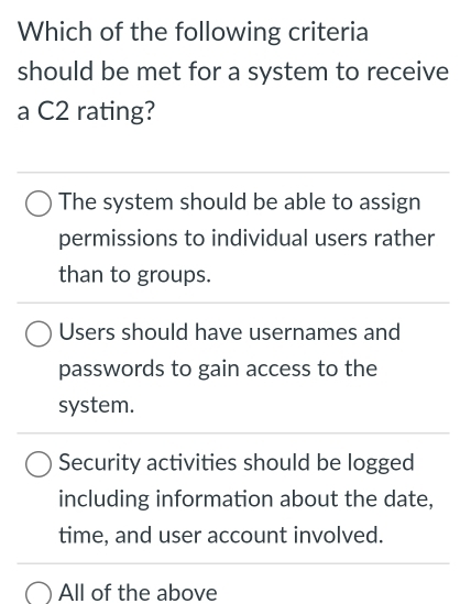 Which of the following criteria
should be met for a system to receive
a C2 rating?
The system should be able to assign
permissions to individual users rather
than to groups.
Users should have usernames and
passwords to gain access to the
system.
Security activities should be logged
including information about the date,
time, and user account involved.
All of the above