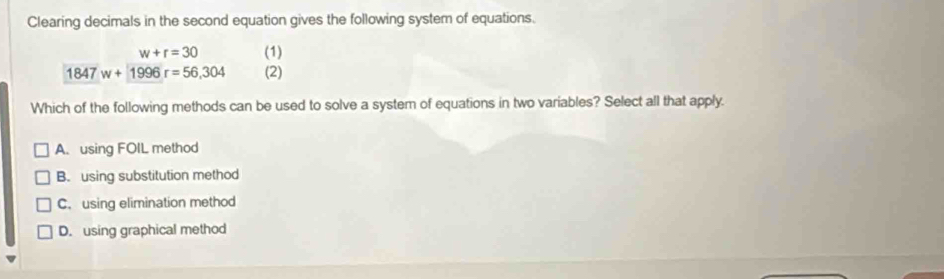 Clearing decimals in the second equation gives the following system of equations.
w+r=30 (1)
1847w+1996r=56,304 (2)
Which of the following methods can be used to solve a system of equations in two variables? Select all that apply.
A. using FOIL method
B. using substitution method
C. using elimination method
D. using graphical method