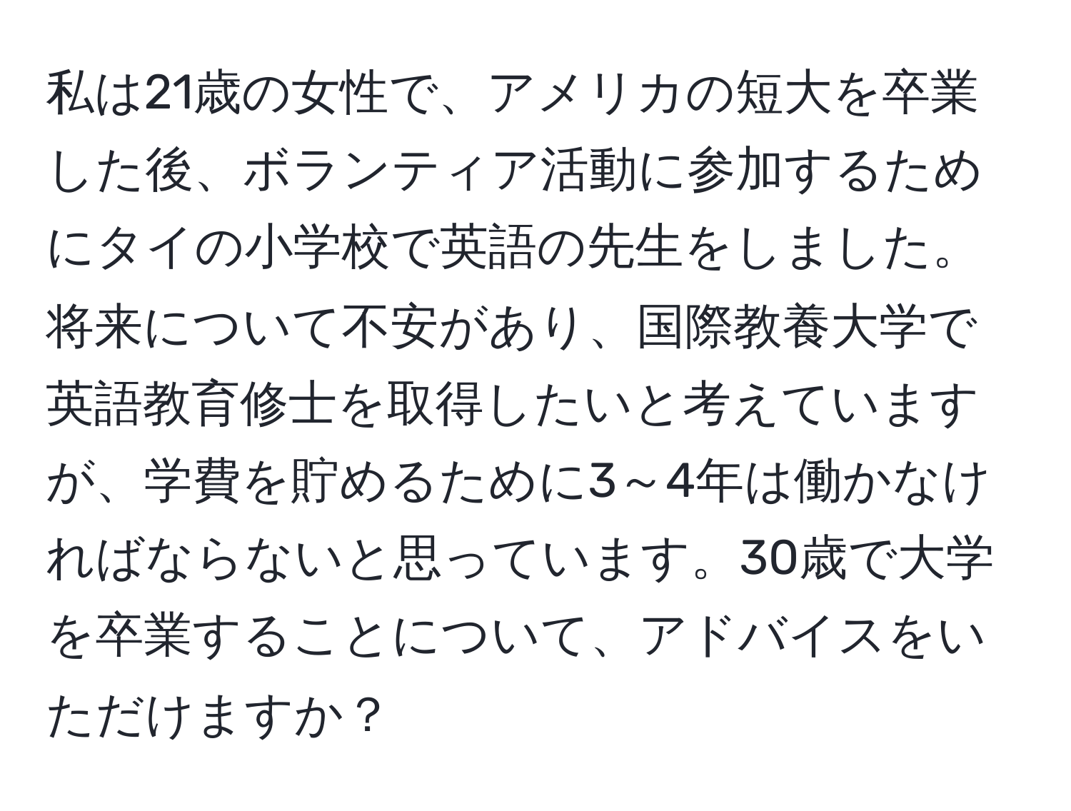 私は21歳の女性で、アメリカの短大を卒業した後、ボランティア活動に参加するためにタイの小学校で英語の先生をしました。将来について不安があり、国際教養大学で英語教育修士を取得したいと考えていますが、学費を貯めるために3～4年は働かなければならないと思っています。30歳で大学を卒業することについて、アドバイスをいただけますか？
