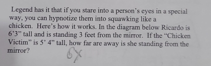 Legend has it that if you stare into a person’s eyes in a special 
way, you can hypnotize them into squawking like a 
chicken. Here’s how it works. In the diagram below Ricardo is
6'3'' ” tall and is standing 3 feet from the mirror. If the “Chicken 
Victim” is 5' 4 ” tall, how far are away is she standing from the 
mirror?