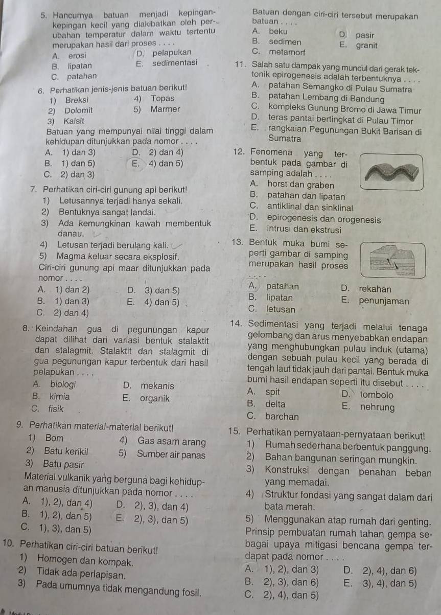 Hancumya batuan menjadi kepingan- Batuan dengan ciri-ciri tersebut merupakan
kepingan kecil yang diakibatkan oleh per batuan . . . .
ubahan temperatur dalam waktu tertentu A. beku D. pasir
merupakan hasil dari proses . . . .
B. sedimen E. granit
A. erosi D. pelapukan
C. metarnorf
B. lipatan E. sedimentasi 11. Salah satu dampak yang muncul dari gerak tek-
C. patahan
tonik epirogenesis adalah terbentuknya . . . .
6. Perhatikan jenis-jenis batuan berikut!
A. patahan Semangko di Pulau Sumatra
B. patahan Lembang di Bandung
1) Breksi 4) Topas C. kompleks Gunung Bromo di Jawa Timur
2) Dolomit 5) Marmer D. teras pantai bertingkat di Pulau Timor
3) Kalsit
Batuan yang mempunyai nilai tinggi dalam E.  rangkaian Pegunungan Bukit Barisan di
kehidupan ditunjukkan pada nomor . . . .
Sumatra
A. 1) dan 3) D. 2) dan 4) 12. Fenomena yang ter
bentuk pada gambar di
B. 1) dan 5) E. 4) dan 5) samping adalah . . . .
C. 2) dan 3) A. horst dan graben
7. Perhatikan ciri-ciri gunung api berikut! B. patahan dan lipatan
1) Letusannya terjadi hanya sekali. C. antiklinal dan sinklinal
2) Bentuknya sangat landai. D. epirogenesis dan orogenesis
3) Ada kemungkinan kawah membentuk E. intrusi dan ekstrusi
danau.
13. Bentuk muka bumi se-
4) Letusan terjadi berulang kali. perti gambar di samping
5) Magma keluar secara eksplosif.
Ciri-ciri gunung api maar ditunjukkan pada merupakan hasil proses
nomor A. patahan D. rekahan
A. 1) dan 2) D. 3) dan 5) B. lipatan E. penunjaman
B. 1) dan 3) E. 4) dan 5) . C. letusan
C. 2) dan 4) 14. Sedimentasi yang terjadi melalui tenaga
8. Keindahan gua di pegunungan kapur gelombang dan arus menyebabkan endapan
dapat dilihat dari variasi bentuk stalaktit yang menghubungkan pulau induk (utama)
dan stalagmit. Stalaktit dan stalagmit di dengan sebuah pulau kecil yang berada di
gua pegunungan kapur terbentuk dari hasil tengah laut tidak jauh dari pantai. Bentuk muka
pelapukan . . . . bumi hasil endapan seperti itu disebut . . . .
A. biologi D. mekanis A. spit D. tombolo
B. kimia E. organik B. delta E. nehrung
C. fisik C. barchan
9. Perhatikan material-material berikut! 15. Perhatikan pernyataan-pernyataan berikut!
1) Bom 4) Gas asam arang 1) Rumah sederhana berbentuk panggung.
2) Batu kerikil 5) Sumber air panas 2) Bahan bangunan seringan mungkin.
3) Batu pasir 3) Konstruksi dengan penahan beban
Material vulkanik yang berguna bagi kehidup- yang memadai.
an manusia ditunjukkan pada nomor . . . . 4)  Struktur fondasi yang sangat dalam dari
A. 1), 2), dan 4) D. 2), 3), dan 4) bata merah.
B. 1), 2), dan 5) E. 2), 3), dan 5) 5)  Menggunakan atap rumah dari genting.
C. 1), 3), dan 5) Prinsip pembuatan rumah tahan gempa se-
10. Perhatikan ciri-ciri batuan berikut!
bagai upaya mitigasi bencana gempa ter-
dapat pada nomor_
1) Homogen dan kompak.
A. 1), 2), dan 3) D. 2), 4), dan 6)
2) Tidak ada perlapișan. B. 2), 3), dan 6) E. 3), 4), dan 5)
3) Pada umumnya tidak mengandung fosil. C. 2), 4), dan 5)
