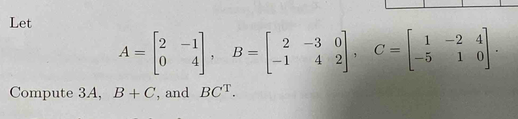 Let
A=beginbmatrix 2&-1 0&4endbmatrix , B=beginbmatrix 2&-3&0 -1&4&2endbmatrix , C=beginbmatrix 1&-2&4 -5&1&0endbmatrix. 
Compute 3A, B+C , and BC^T.