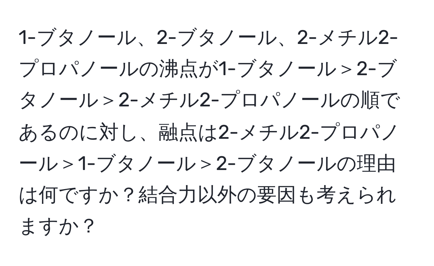 1-ブタノール、2-ブタノール、2-メチル2-プロパノールの沸点が1-ブタノール＞2-ブタノール＞2-メチル2-プロパノールの順であるのに対し、融点は2-メチル2-プロパノール＞1-ブタノール＞2-ブタノールの理由は何ですか？結合力以外の要因も考えられますか？