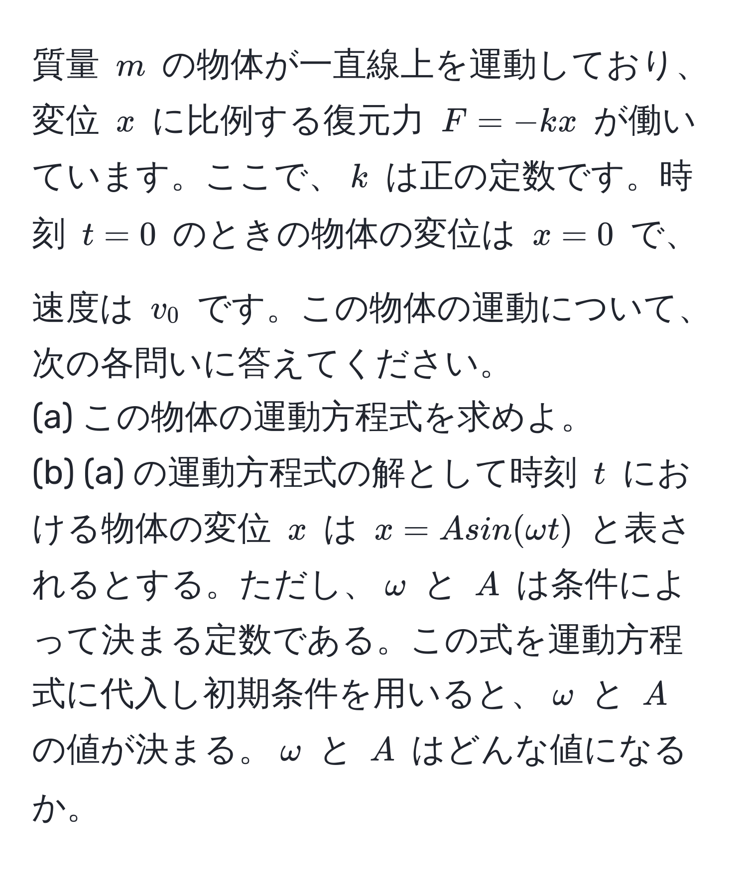 質量 $m$ の物体が一直線上を運動しており、変位 $x$ に比例する復元力 $F = -kx$ が働いています。ここで、$k$ は正の定数です。時刻 $t=0$ のときの物体の変位は $x=0$ で、速度は $v_0$ です。この物体の運動について、次の各問いに答えてください。  
(a) この物体の運動方程式を求めよ。  
(b) (a) の運動方程式の解として時刻 $t$ における物体の変位 $x$ は $x=Asin(omega t)$ と表されるとする。ただし、$omega$ と $A$ は条件によって決まる定数である。この式を運動方程式に代入し初期条件を用いると、$omega$ と $A$ の値が決まる。$omega$ と $A$ はどんな値になるか。