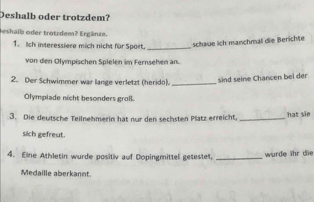 Deshalb oder trotzdem? 
Deshalb oder trotzdem? Ergänze. 
1. Ich interessiere mich nicht für Spört,_ 
schaue ich manchmal die Berichte 
von den Olympischen Spielen im Fernsehen an. 
2. Der Schwimmer war lange verletzt (herido),_ 
sind seine Chancen bei der 
Olympiade nicht besonders groß. 
3. Die deutsche Teilnehmerin hat nur den sechsten Platz erreicht,_ 
hat sie 
sich gefreut. 
4. Eine Athletin wurde positiv auf Dopingmittel getestet,_ 
wurde ihr die 
Medaille aberkannt.