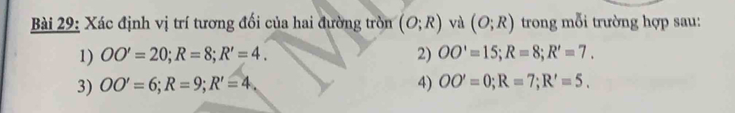 Xác định vị trí tương đối của hai đường tròn (O;R) và (O;R) trong mỗi trường hợp sau: 
1) OO'=20; R=8; R'=4. 2) OO'=15; R=8; R'=7. 
3) OO'=6; R=9; R'=4, 4) OO'=0; R=7; R'=5.