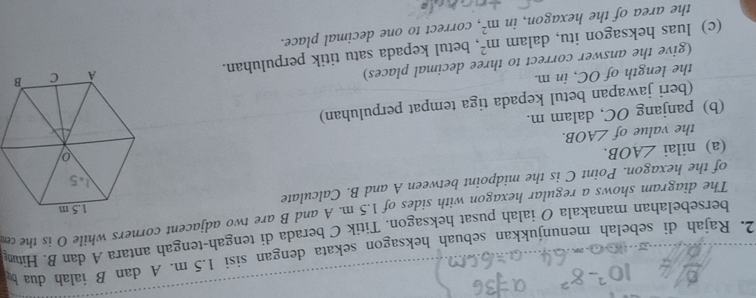 Rajah di sebelah menunjukkan sebuah heksagon sekata dengan sisi 1.5 m. A dan B ialah dua b
bersebelahan manakala O ialah pusat heksagon. Titik C berada di tengah-tengah antara A dan B. Hit 
The diagram shows a regular hexagon with sides of 1.5 m. A and B are two adjacent corners while O is the c
of the hexagon. Point C is the midpoint between A and B. Calculate 
(a) nilai ∠ AOB. 
the value of ∠ AOB. 
(b) panjang OC, dalam m. 
(beri jawapan betul kepada tiga tempat perpuluhan) 
the length of OC, in m. 
(give the answer correct to three decimal places) 
(c) luas heksagon itu, dalam m^2 , betul kepada satu titik perpuluhan. 
the area of the hexagon, in m^2 , correct to one decimal place.
