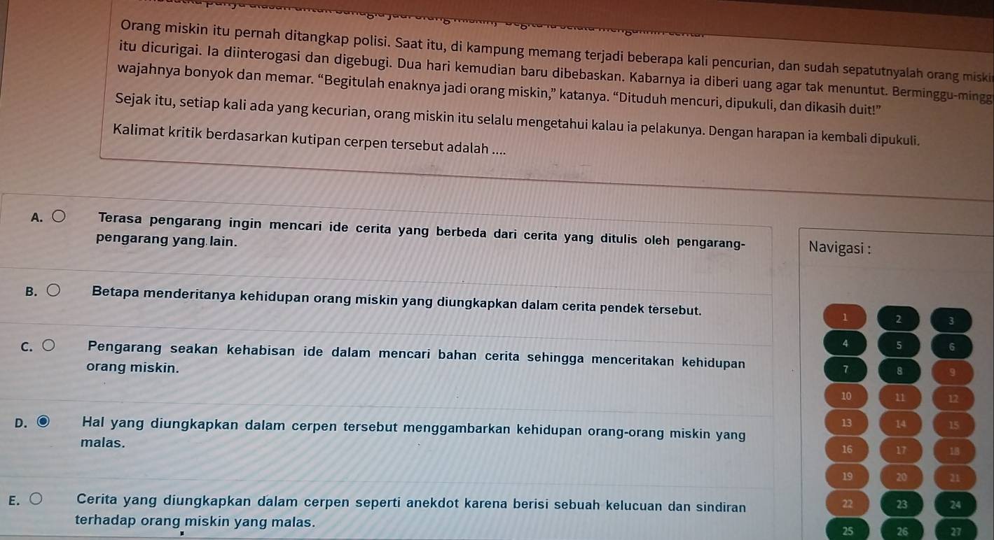 Orang miskin itu pernah ditangkap polisi. Saat itu, di kampung memang terjadi beberapa kali pencurian, dan sudah sepatutnyalah orang miski
itu dicurigai. Ia diinterogasi dan digebugi. Dua hari kemudian baru dibebaskan. Kabarnya ia diberi uang agar tak menuntut. Berminggu-mingg
wajahnya bonyok dan memar. “Begitulah enaknya jadi orang miskin,” katanya. “Dituduh mencuri, dipukuli, dan dikasih duit!”
Sejak itu, setiap kali ada yang kecurian, orang miskin itu selalu mengetahui kalau ia pelakunya. Dengan harapan ia kembali dipukuli.
Kalimat kritik berdasarkan kutipan cerpen tersebut adalah ....
A. ○ Terasa pengarang ingin mencari ide cerita yang berbeda dari cerita yang ditulis oleh pengarang- Navigasi :
pengarang yang lain.
B. Betapa menderitanya kehidupan orang miskin yang diungkapkan dalam cerita pendek tersebut. 1 2 3
4 5 6
C. ( Pengarang seakan kehabisan ide dalam mencari bahan cerita sehingga menceritakan kehidupan
orang miskin. 7 8 9
10 11 12
13 14 15
D. Hal yang diungkapkan dalam cerpen tersebut menggambarkan kehidupan orang-orang miskin yang
malas.
16 17 18
19 20 21
E. Cerita yang diungkapkan dalam cerpen seperti anekdot karena berisi sebuah kelucuan dan sindiran 24
22 23
terhadap orang miskin yang malas.
25 26 27