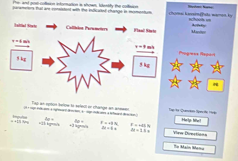 Pre- and post-collision information is shown. Identify the collision Student Name:
parameters that are consistent with the indicated change in momentum. chomsi.kassim@stu.warren.ky
schools. us
Activity:
Master
Progress Report
#
Tap an option below to select or change an answer. Tap for Question-Specífic Help
(A+ sign indicates a rightward direction; a - sign indicates a leltward direction.) Help Me!
Impulse △ p= △ p=
=+15N*s +15 kg•m/s . +3 3 kg·m/s F=+9N, F=+45N View Directions
△ t=6s △ t=1.5s
To Main Menu