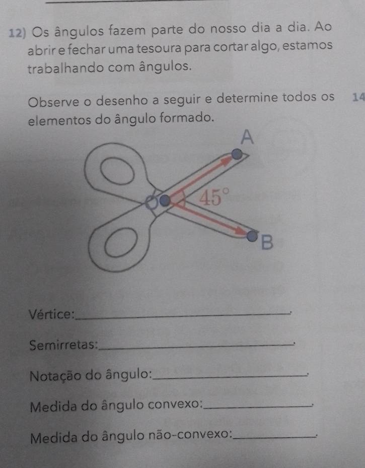 Os ângulos fazem parte do nosso dia a dia. Ao
abrir e fechar uma tesoura para cortar algo, estamos
trabalhando com ângulos.
Observe o desenho a seguir e determine todos os 14
elementos do ângulo formado.
Vértice:_
Semirretas:_
.
Notação do ângulo:_
.
Medida do ângulo convexo:_
!
Medida do ângulo não-convexo:_
.