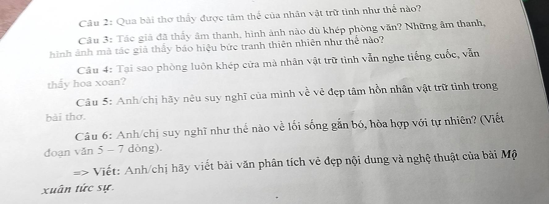 Qua bài thơ thấy được tâm thế của nhân vật trữ tình như thế nào? 
Câu 3: Tác giả đã thấy âm thanh, hình ảnh nào dù khép phòng văn? Những âm thanh, 
hình ảnh mà tác giả thấy báo hiệu bức tranh thiên nhiên như thế nào? 
Câu 4: Tại sao phòng luôn khép cửa mà nhân vật trữ tình vẫn nghe tiếng cuốc, vẫn 
thấy hoa xoan? 
Câu 5: Anh/chị hãy nêu suy nghĩ của mình về vẻ đẹp tâm hồn nhân vật trữ tình trong 
bài thơ. 
Câu 6: Anh/chị suy nghĩ như thế nào về lối sống gắn bó, hòa hợp với tự nhiên? (Viết 
đoạn văn 5 - 7 dòng). 
=> Viết: Anh/chị hãy viết bài văn phân tích vẻ đẹp nội dung và nghệ thuật của bài Mộ 
xuân tức sự.