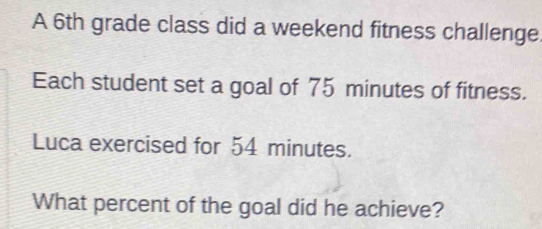 A 6th grade class did a weekend fitness challenge. 
Each student set a goal of 75 minutes of fitness. 
Luca exercised for 54 minutes. 
What percent of the goal did he achieve?